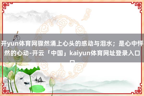 开yun体育网骤然涌上心头的感动与泪水；是心中怦然的心动-开云「中国」kaiyun体育网址登录入口