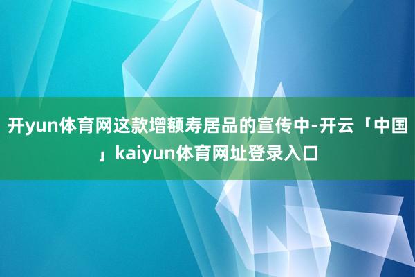 开yun体育网这款增额寿居品的宣传中-开云「中国」kaiyun体育网址登录入口