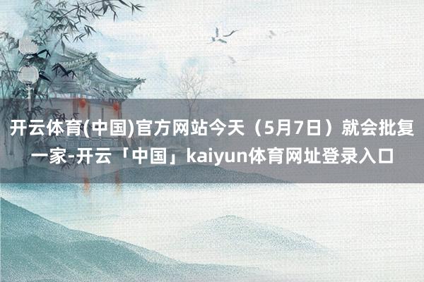 开云体育(中国)官方网站今天（5月7日）就会批复一家-开云「中国」kaiyun体育网址登录入口