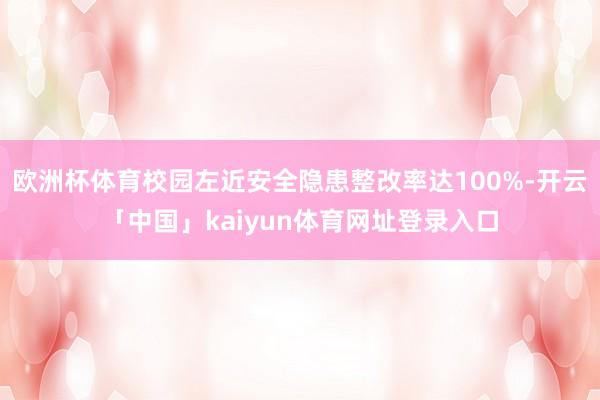 欧洲杯体育校园左近安全隐患整改率达100%-开云「中国」kaiyun体育网址登录入口