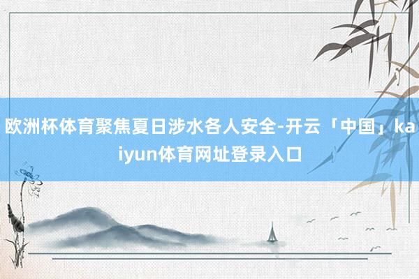 欧洲杯体育聚焦夏日涉水各人安全-开云「中国」kaiyun体育网址登录入口