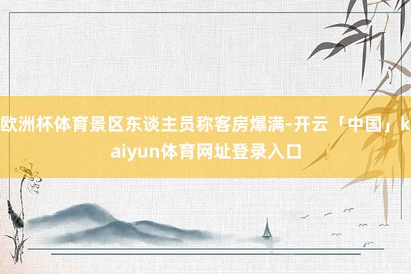 欧洲杯体育景区东谈主员称客房爆满-开云「中国」kaiyun体育网址登录入口