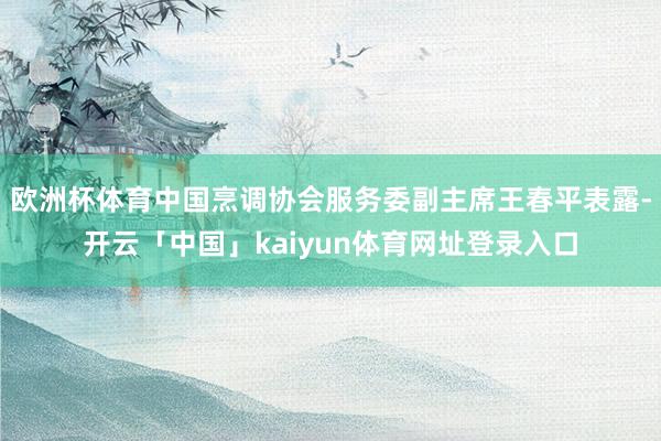 欧洲杯体育中国烹调协会服务委副主席王春平表露-开云「中国」kaiyun体育网址登录入口
